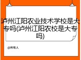 泸州江阳农业技术学校是大专吗(泸州江阳农校是大专吗)