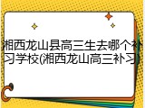 湘西龙山县高三生去哪个补习学校(湘西龙山高三补习)