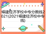 福建经济学校中专分数线2021(2021福建经济校中专线)