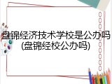 盘锦经济技术学校是公办吗(盘锦经校公办吗)