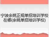 宁波余姚正规单招培训学校在哪(余姚单招培训学校)