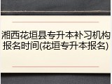 湘西花垣县专升本补习机构报名时间(花垣专升本报名)