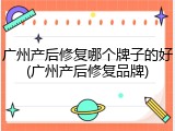 广州产后修复哪个牌子的好(广州产后修复品牌)