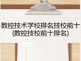 数控技术学校排名技校前十(数控技校前十排名)