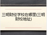 三明财经学校在哪里(三明财校地址)