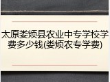 太原娄烦县农业中专学校学费多少钱(娄烦农专学费)
