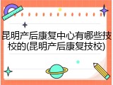 昆明产后康复中心有哪些技校的(昆明产后康复技校)