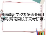 济南商贸学校考研职业高中难吗(济南商校职高考研难)