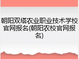 朝阳双塔农业职业技术学校官网报名(朝阳农校官网报名)