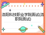 洛阳科技职业学院面试(洛职院面试)