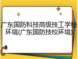 广东国防科技高级技工学校环境(广东国防技校环境)