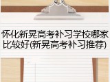 怀化新晃高考补习学校哪家比较好(新晃高考补习推荐)