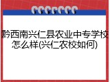 黔西南兴仁县农业中专学校怎么样(兴仁农校如何)