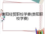 贵阳经贸职校学费(贵阳职校学费)
