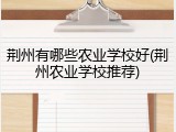 荆州有哪些农业学校好(荆州农业学校推荐)