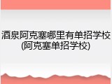 酒泉阿克塞哪里有单招学校(阿克塞单招学校)