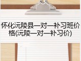 怀化沅陵县一对一补习班价格(沅陵一对一补习价)