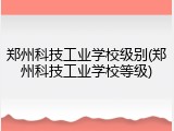 郑州科技工业学校级别(郑州科技工业学校等级)
