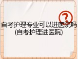 自考护理专业可以进医院吗(自考护理进医院)