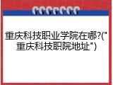 重庆科技职业学院在哪?("重庆科技职院地址")