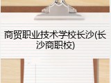 商贸职业技术学校长沙(长沙商职校)