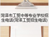 菏泽市工贸中等专业学校招生电话(菏泽工贸招生电话)