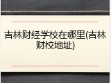 吉林财经学校在哪里(吉林财校地址)
