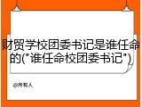 财贸学校团委书记是谁任命的("谁任命校团委书记")
