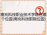 南充科技职业技术学院在哪个位置(南充科技职院位置)