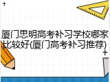 厦门思明高考补习学校哪家比较好(厦门高考补习推荐)