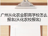 广州从化农业职高学校怎么报名(从化农校报名)
