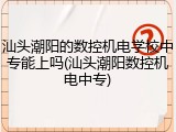 汕头潮阳的数控机电学校中专能上吗(汕头潮阳数控机电中专)