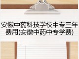 安徽中药科技学校中专三年费用(安徽中药中专学费)
