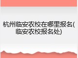 杭州临安农校在哪里报名(临安农校报名处)