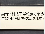 湖南华科技工学校建立多少年(湖南华科技校建校几年)