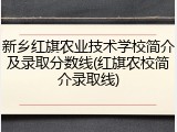 新乡红旗农业技术学校简介及录取分数线(红旗农校简介录取线)