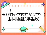 玉林财经学校有多少学生(玉林财经校学生数)