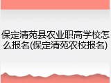 保定清苑县农业职高学校怎么报名(保定清苑农校报名)