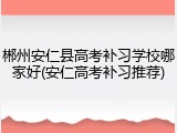 郴州安仁县高考补习学校哪家好(安仁高考补习推荐)