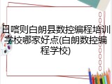 日喀则白朗县数控编程培训学校哪家好点(白朗数控编程学校)
