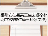 郴州安仁县高三生去哪个补习学校(安仁高三补习学校)