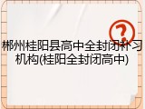 郴州桂阳县高中全封闭补习机构(桂阳全封闭高中)