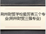 荆州财贸学校最厉害三个专业(荆州财贸三强专业)
