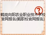 鹤岗向阳农业职业技术学校官网报名(鹤职校官网报名)