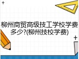 柳州商贸高级技工学校学费多少?(柳州技校学费)