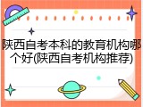 陕西自考本科的教育机构哪个好(陕西自考机构推荐)