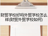 财贸学校好吗外贸学校怎么样(财贸外贸学校如何)