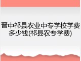 晋中祁县农业中专学校学费多少钱(祁县农专学费)