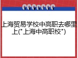 上海贸易学校中高职去哪里上("上海中高职校")
