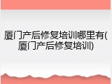 厦门产后修复培训哪里有(厦门产后修复培训)